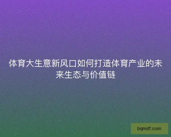 体育大生意新风口如何打造体育产业的未来生态与价值链 体育大生意新风口如何打造体育产业的未来生态与价值链