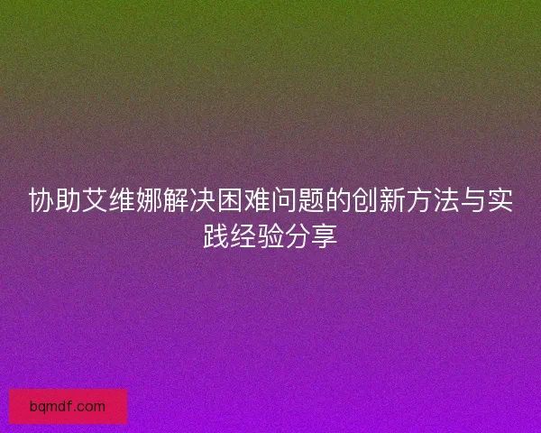 协助艾维娜解决困难问题的创新方法与实践经验分享