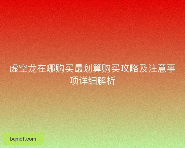 虚空龙在哪购买最划算购买攻略及注意事项详细解析
