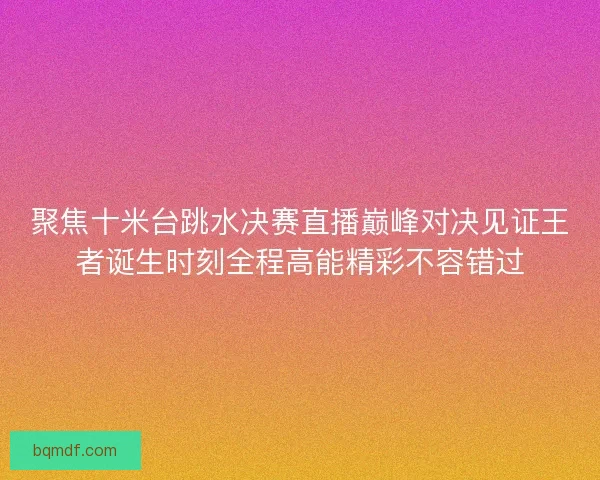 聚焦十米台跳水决赛直播巅峰对决见证王者诞生时刻全程高能精彩不容错过
