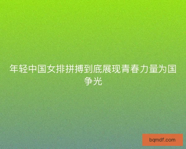 年轻中国女排拼搏到底展现青春力量为国争光