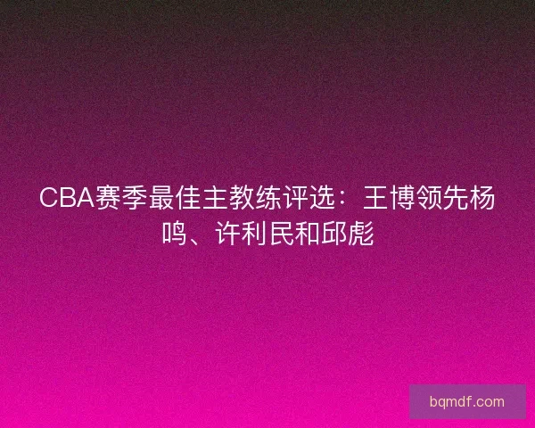 CBA赛季最佳主教练评选：王博领先杨鸣、许利民和邱彪