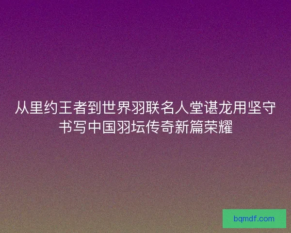 从里约王者到世界羽联名人堂谌龙用坚守书写中国羽坛传奇新篇荣耀