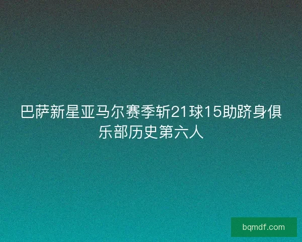 巴萨新星亚马尔赛季斩21球15助跻身俱乐部历史第六人
