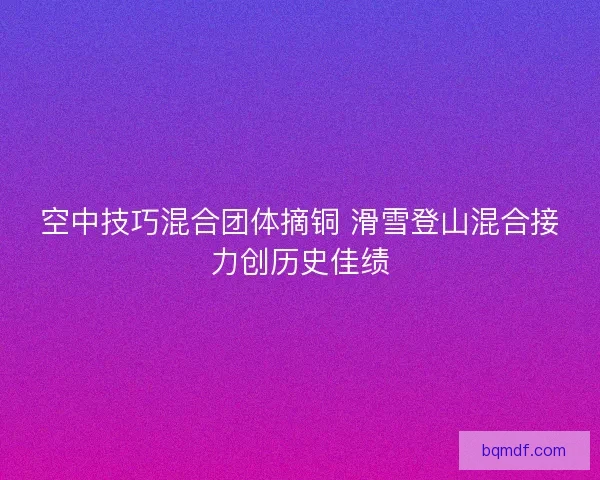 空中技巧混合团体摘铜 滑雪登山混合接力创历史佳绩
