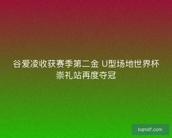 谷爱凌收获赛季第二金 U型场地世界杯崇礼站再度夺冠