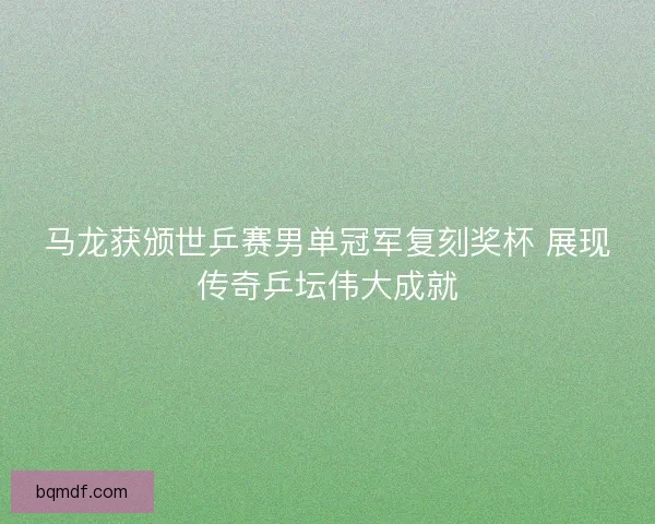 马龙获颁世乒赛男单冠军复刻奖杯 展现传奇乒坛伟大成就