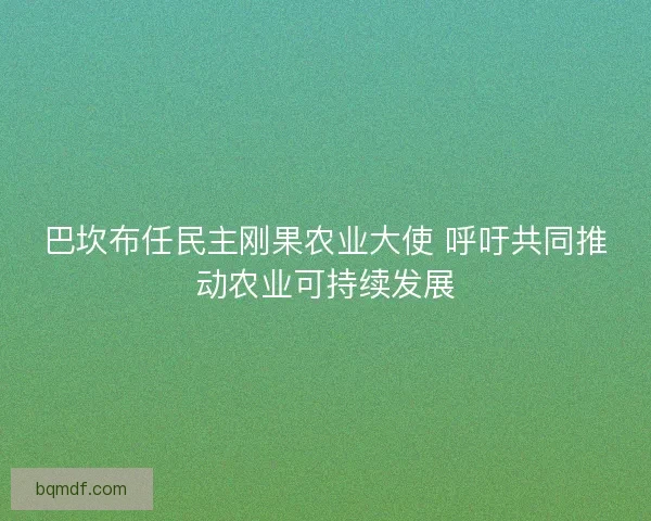 巴坎布任民主刚果农业大使 呼吁共同推动农业可持续发展 巴坎布任民主刚果农业大使 呼吁共同推动农业可持续发展