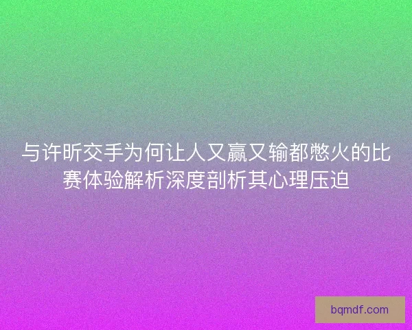 与许昕交手为何让人又赢又输都憋火的比赛体验解析深度剖析其心理压迫 与许昕交手为何让人又赢又输都憋火的比赛体验解析深度剖析其心理压迫
