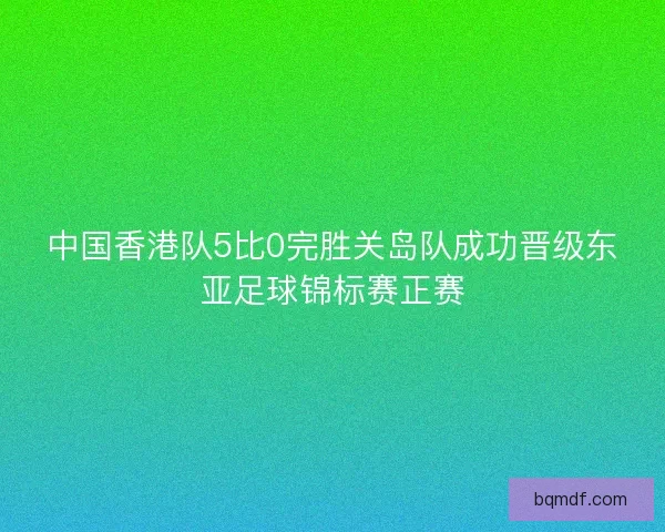 中国香港队5比0完胜关岛队成功晋级东亚足球锦标赛正赛