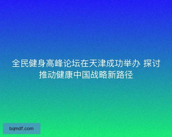 全民健身高峰论坛在天津成功举办 探讨推动健康中国战略新路径