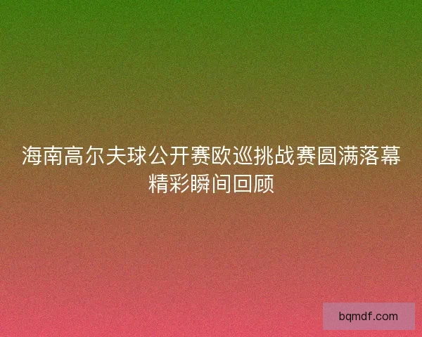海南高尔夫球公开赛欧巡挑战赛圆满落幕精彩瞬间回顾