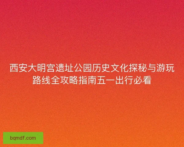 西安大明宫遗址公园历史文化探秘与游玩路线全攻略指南五一出行必看