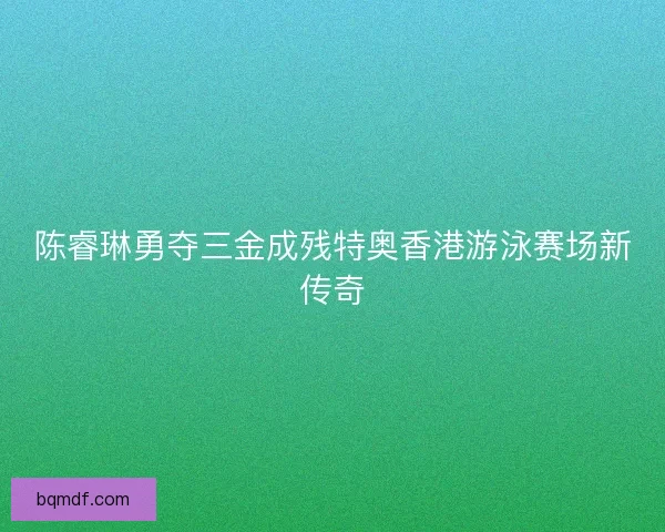 陈睿琳勇夺三金成残特奥香港游泳赛场新传奇