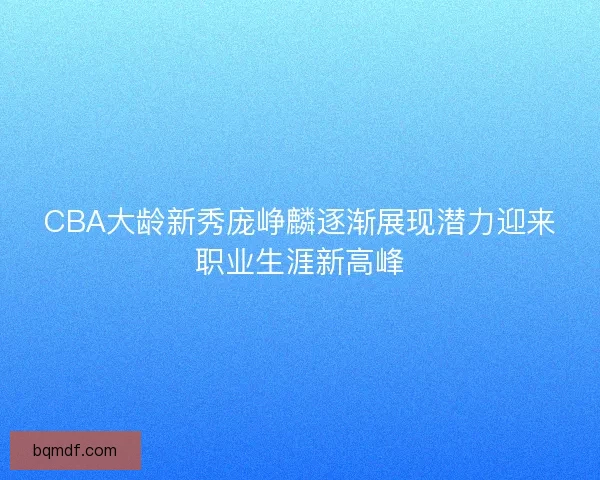 CBA大龄新秀庞峥麟逐渐展现潜力迎来职业生涯新高峰