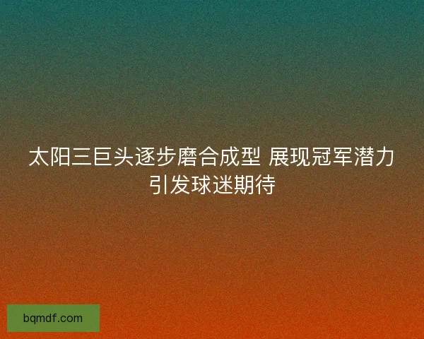 太阳三巨头逐步磨合成型 展现冠军潜力引发球迷期待