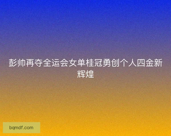 彭帅再夺全运会女单桂冠勇创个人四金新辉煌