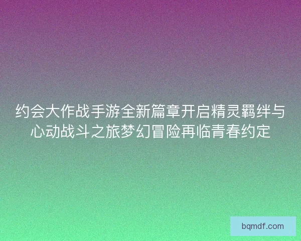 约会大作战手游全新篇章开启精灵羁绊与心动战斗之旅梦幻冒险再临青春约定