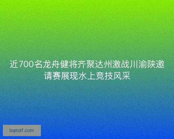 近700名龙舟健将齐聚达州激战川渝陕邀请赛展现水上竞技风采