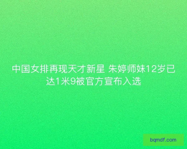 中国女排再现天才新星 朱婷师妹12岁已达1米9被官方宣布入选 中国女排再现天才新星 朱婷师妹12岁已达1米9被官方宣布入选