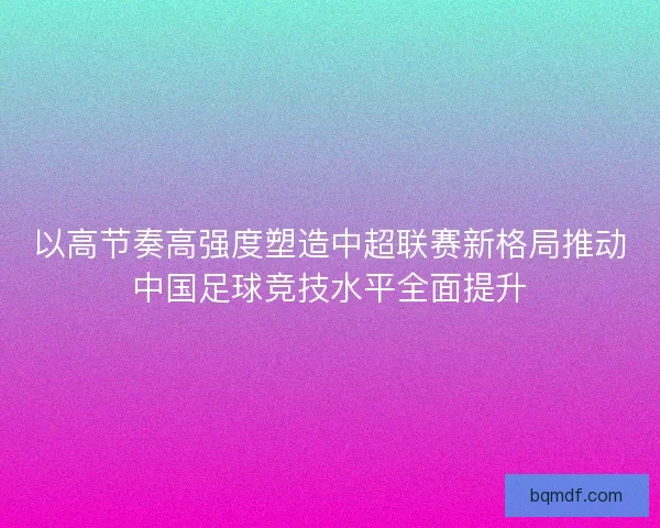 以高节奏高强度塑造中超联赛新格局推动中国足球竞技水平全面提升 以高节奏高强度塑造中超联赛新格局推动中国足球竞技水平全面提升