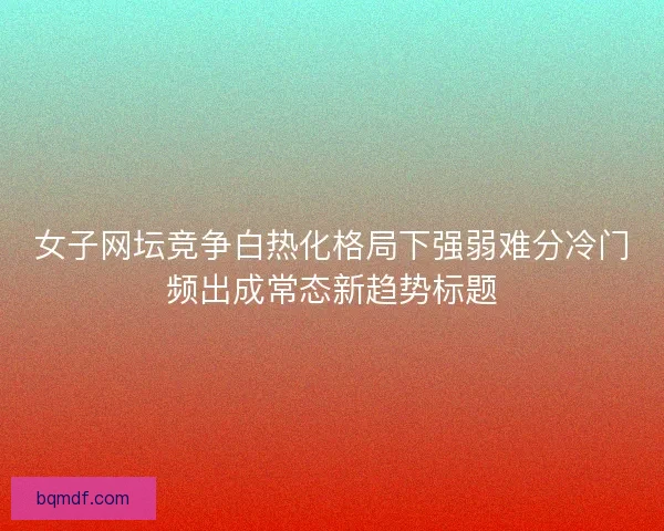 女子网坛竞争白热化格局下强弱难分冷门频出成常态新趋势标题 女子网坛竞争白热化格局下强弱难分冷门频出成常态新趋势标题