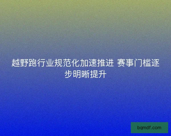 越野跑行业规范化加速推进 赛事门槛逐步明晰提升