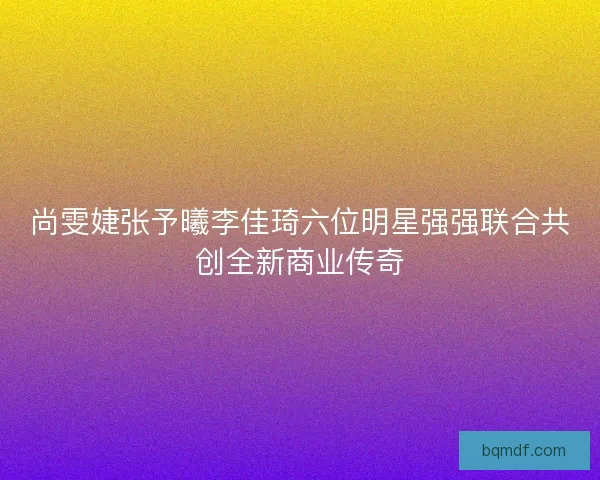 尚雯婕张予曦李佳琦六位明星强强联合共创全新商业传奇