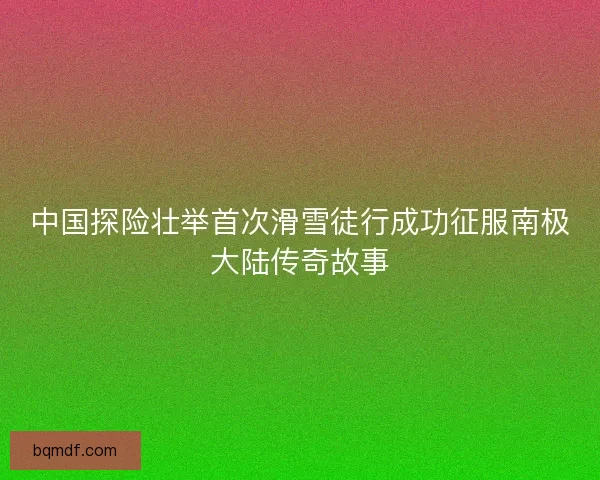 中国探险壮举首次滑雪徒行成功征服南极大陆传奇故事