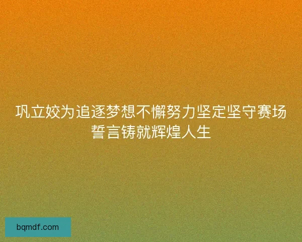 巩立姣为追逐梦想不懈努力坚定坚守赛场誓言铸就辉煌人生