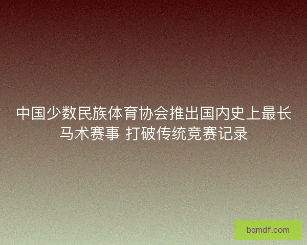 中国少数民族体育协会推出国内史上最长马术赛事 打破传统竞赛记录