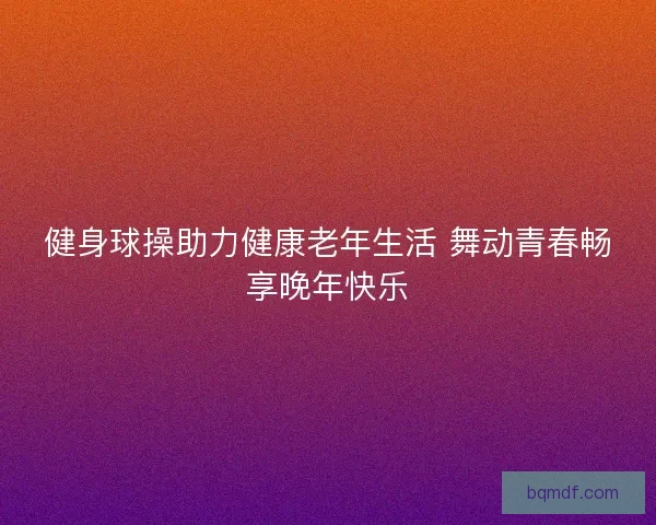 健身球操助力健康老年生活 舞动青春畅享晚年快乐