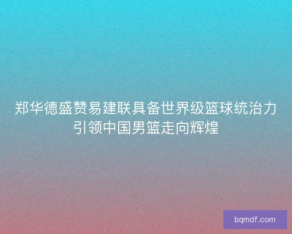 郑华德盛赞易建联具备世界级篮球统治力引领中国男篮走向辉煌