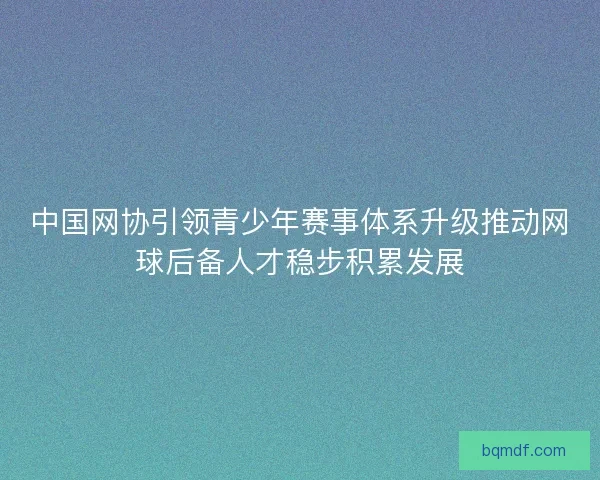中国网协引领青少年赛事体系升级推动网球后备人才稳步积累发展 中国网协引领青少年赛事体系升级推动网球后备人才稳步积累发展