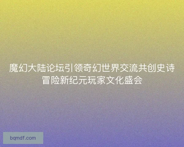 魔幻大陆论坛引领奇幻世界交流共创史诗冒险新纪元玩家文化盛会 魔幻大陆论坛引领奇幻世界交流共创史诗冒险新纪元玩家文化盛会